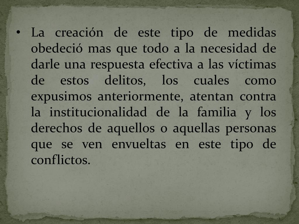 La creación de este tipo de medidas obedeció mas que todo a la necesidad de darle una respuesta efectiva a las víctimas de estos delitos, los cuales como expusimos anteriormente, atentan contra la institucionalidad de la familia y los derechos de aquellos o aquellas personas que se ven envueltas en este tipo de conflictos.