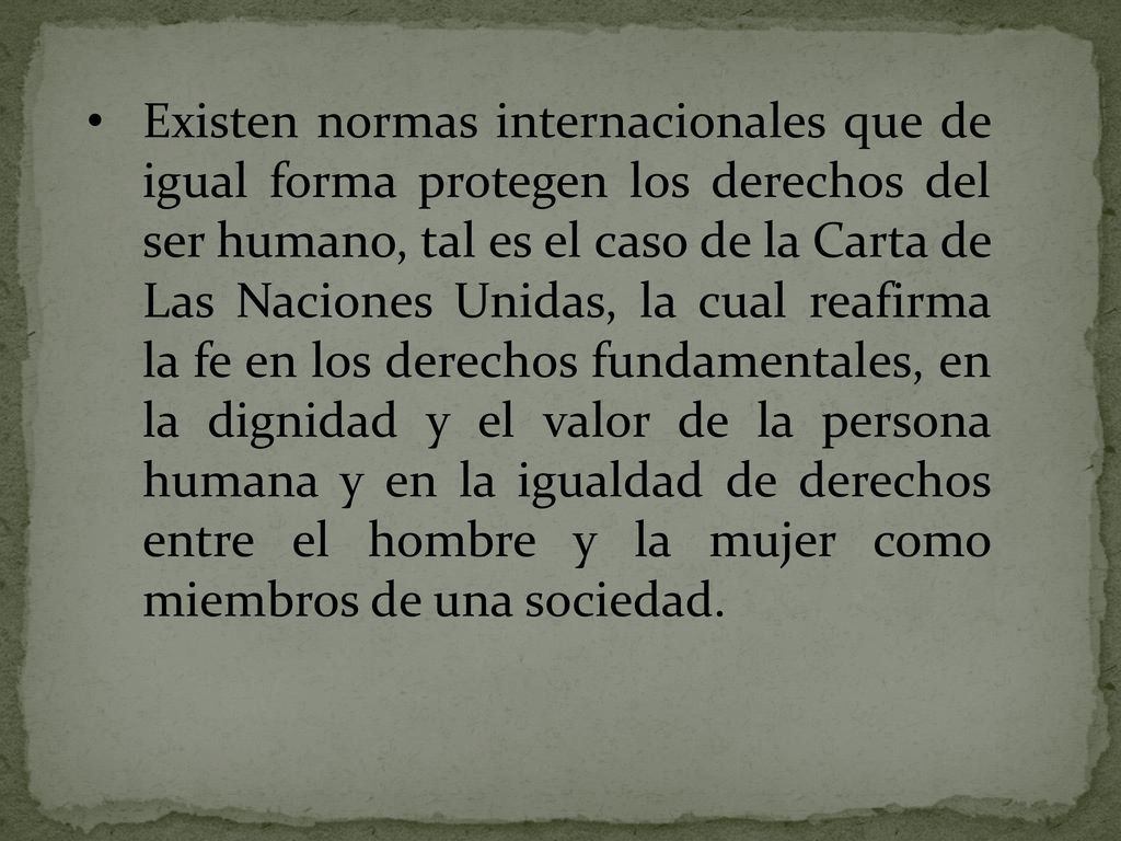 Existen normas internacionales que de igual forma protegen los derechos del ser humano, tal es el caso de la Carta de Las Naciones Unidas, la cual reafirma la fe en los derechos fundamentales, en la dignidad y el valor de la persona humana y en la igualdad de derechos entre el hombre y la mujer como miembros de una sociedad.
