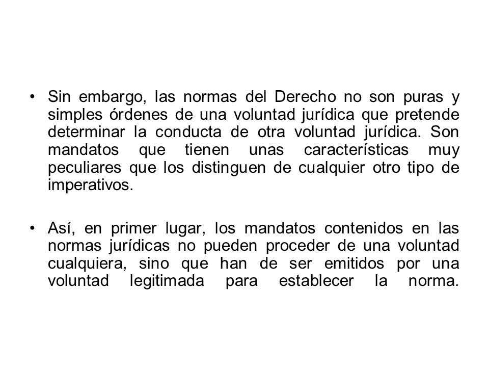 Sin embargo, las normas del Derecho no son puras y simples órdenes de una voluntad jurídica que pretende determinar la conducta de otra voluntad jurídica. Son mandatos que tienen unas características muy peculiares que los distinguen de cualquier otro tipo de imperativos.
