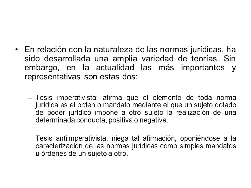 En relación con la naturaleza de las normas jurídicas, ha sido desarrollada una amplia variedad de teorías. Sin embargo, en la actualidad las más importantes y representativas son estas dos:
