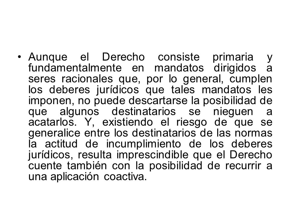 Aunque el Derecho consiste primaria y fundamentalmente en mandatos dirigidos a seres racionales que, por lo general, cumplen los deberes jurídicos que tales mandatos les imponen, no puede descartarse la posibilidad de que algunos destinatarios se nieguen a acatarlos.