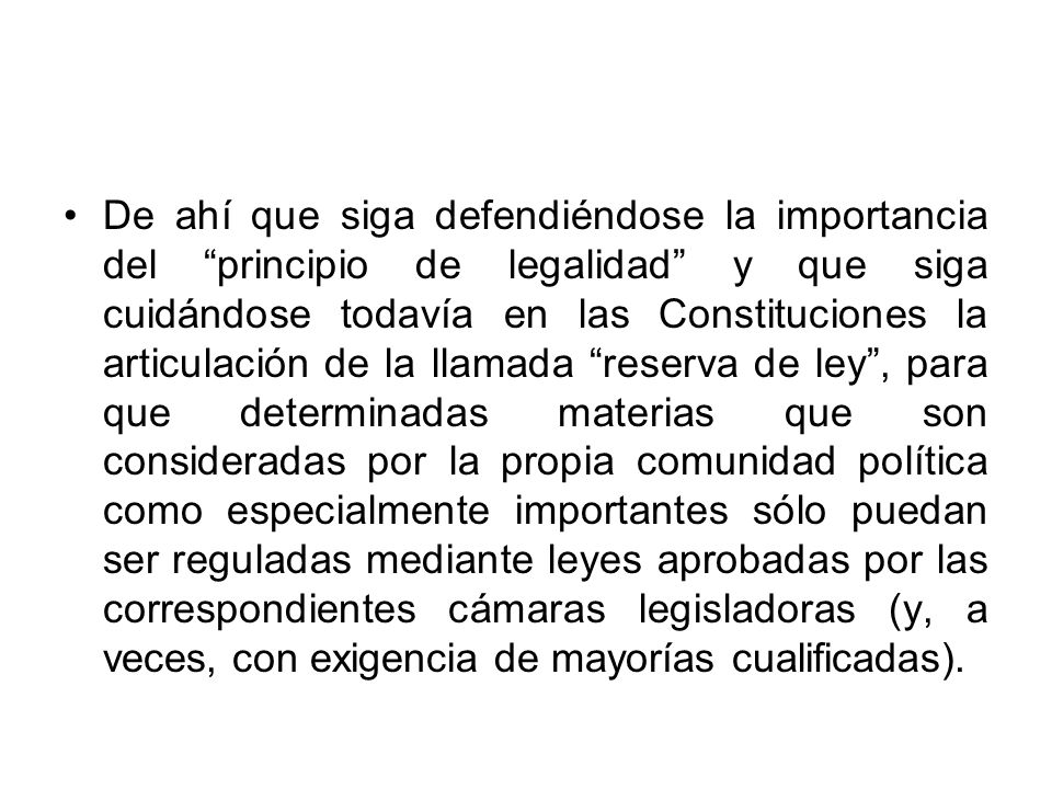De ahí que siga defendiéndose la importancia del principio de legalidad y que siga cuidándose todavía en las Constituciones la articulación de la llamada reserva de ley , para que determinadas materias que son consideradas por la propia comunidad política como especialmente importantes sólo puedan ser reguladas mediante leyes aprobadas por las correspondientes cámaras legisladoras (y, a veces, con exigencia de mayorías cualificadas).