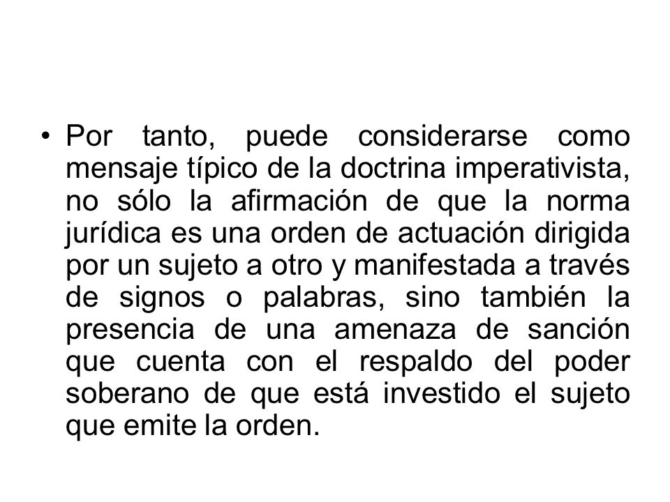 Por tanto, puede considerarse como mensaje típico de la doctrina imperativista, no sólo la afirmación de que la norma jurídica es una orden de actuación dirigida por un sujeto a otro y manifestada a través de signos o palabras, sino también la presencia de una amenaza de sanción que cuenta con el respaldo del poder soberano de que está investido el sujeto que emite la orden.