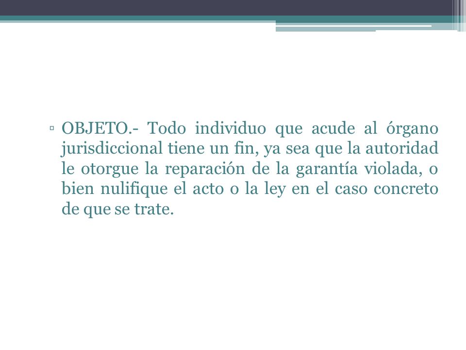 OBJETO.- Todo individuo que acude al órgano jurisdiccional tiene un fin, ya sea que la autoridad le otorgue la reparación de la garantía violada, o bien nulifique el acto o la ley en el caso concreto de que se trate.