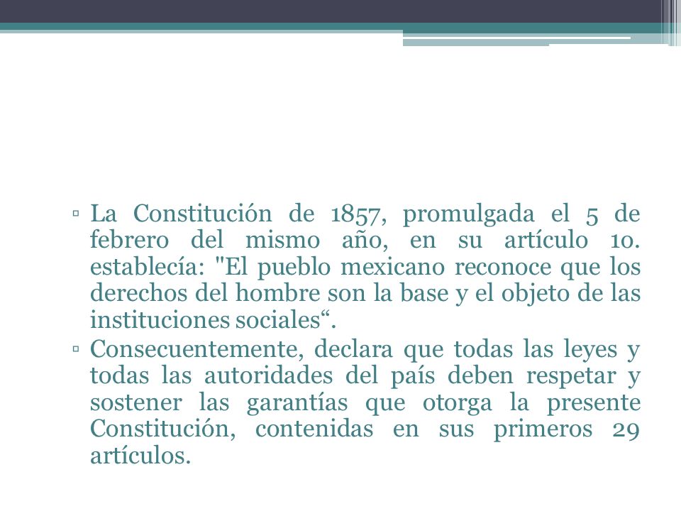 La Constitución de 1857, promulgada el 5 de febrero del mismo año, en su artículo 1o. establecía: El pueblo mexicano reconoce que los derechos del hombre son la base y el objeto de las instituciones sociales .