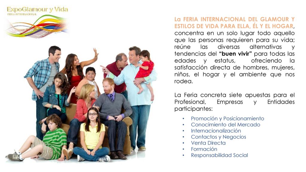 La FERIA INTERNACIONAL DEL GLAMOUR Y ESTILOS DE VIDA PARA ELLA, ÉL Y EL HOGAR, concentra en un solo lugar todo aquello que las personas requieren para su vida; reúne las diversas alternativas y tendencias del buen vivir para todas las edades y estatus, ofreciendo la satisfacción directa de hombres, mujeres, niños, el hogar y el ambiente que nos rodea.