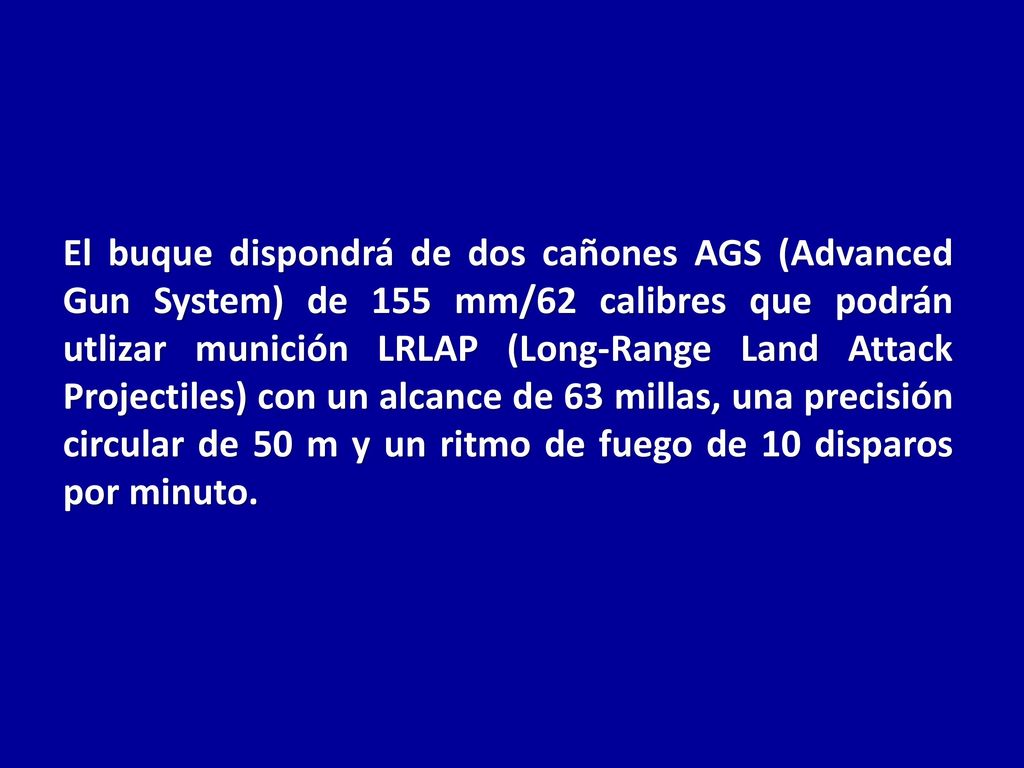 El buque dispondrá de dos cañones AGS (Advanced Gun System) de 155 mm/62 calibres que podrán utlizar munición LRLAP (Long-Range Land Attack Projectiles) con un alcance de 63 millas, una precisión circular de 50 m y un ritmo de fuego de 10 disparos por minuto.