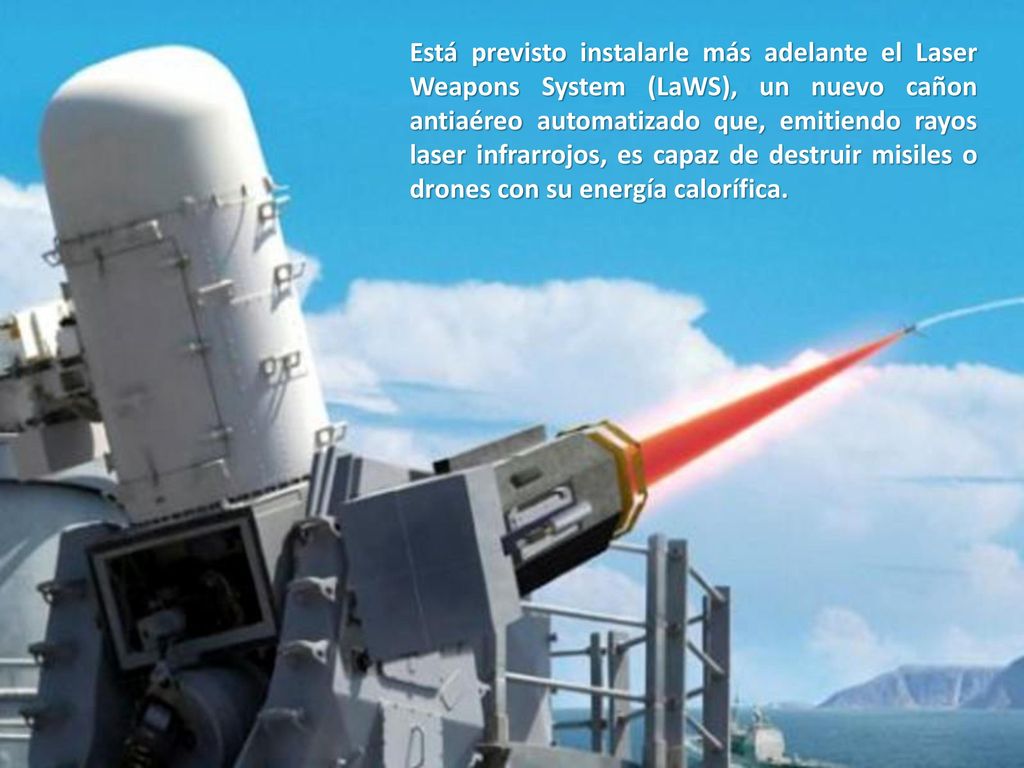 Está previsto instalarle más adelante el Laser Weapons System (LaWS), un nuevo cañon antiaéreo automatizado que, emitiendo rayos laser infrarrojos, es capaz de destruir misiles o drones con su energía calorífica.