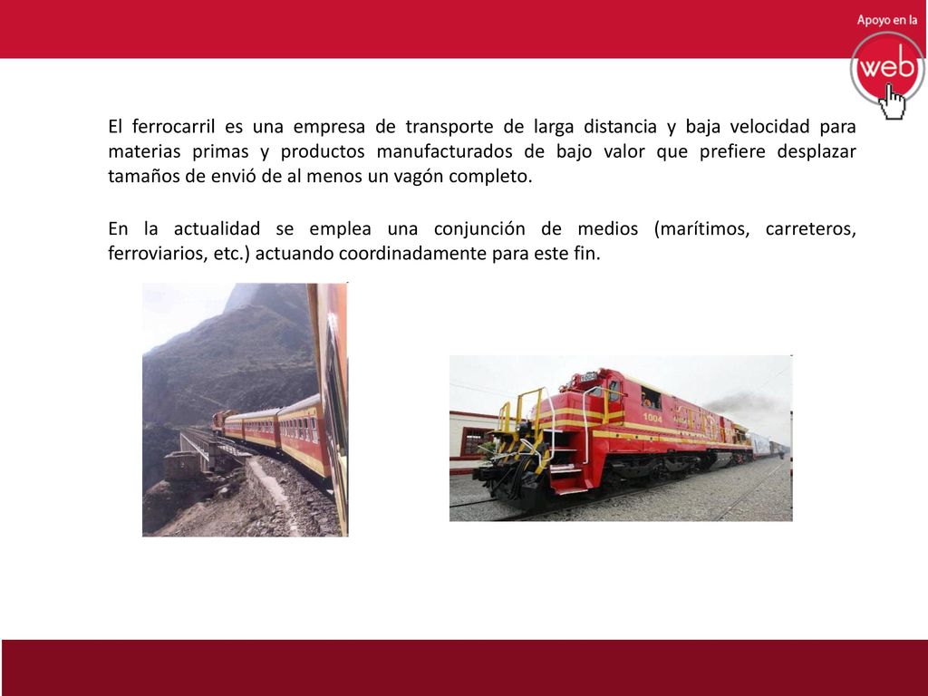 El ferrocarril es una empresa de transporte de larga distancia y baja velocidad para materias primas y productos manufacturados de bajo valor que prefiere desplazar tamaños de envió de al menos un vagón completo.