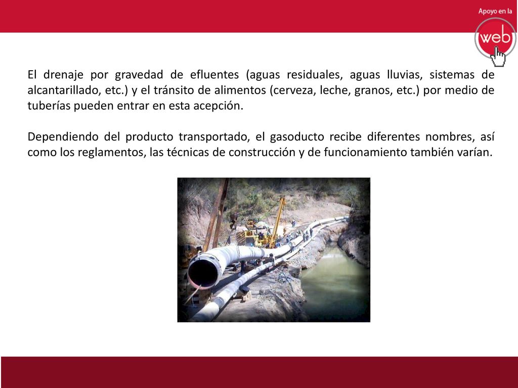 El drenaje por gravedad de efluentes (aguas residuales, aguas lluvias, sistemas de alcantarillado, etc.) y el tránsito de alimentos (cerveza, leche, granos, etc.) por medio de tuberías pueden entrar en esta acepción.