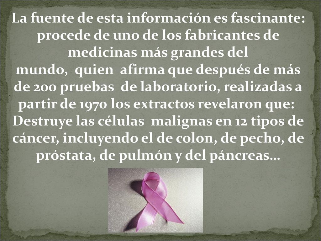 La fuente de esta información es fascinante: procede de uno de los fabricantes de medicinas más grandes del mundo, quien afirma que después de más de 200 pruebas de laboratorio, realizadas a partir de 1970 los extractos revelaron que: Destruye las células malignas en 12 tipos de cáncer, incluyendo el de colon, de pecho, de próstata, de pulmón y del páncreas…