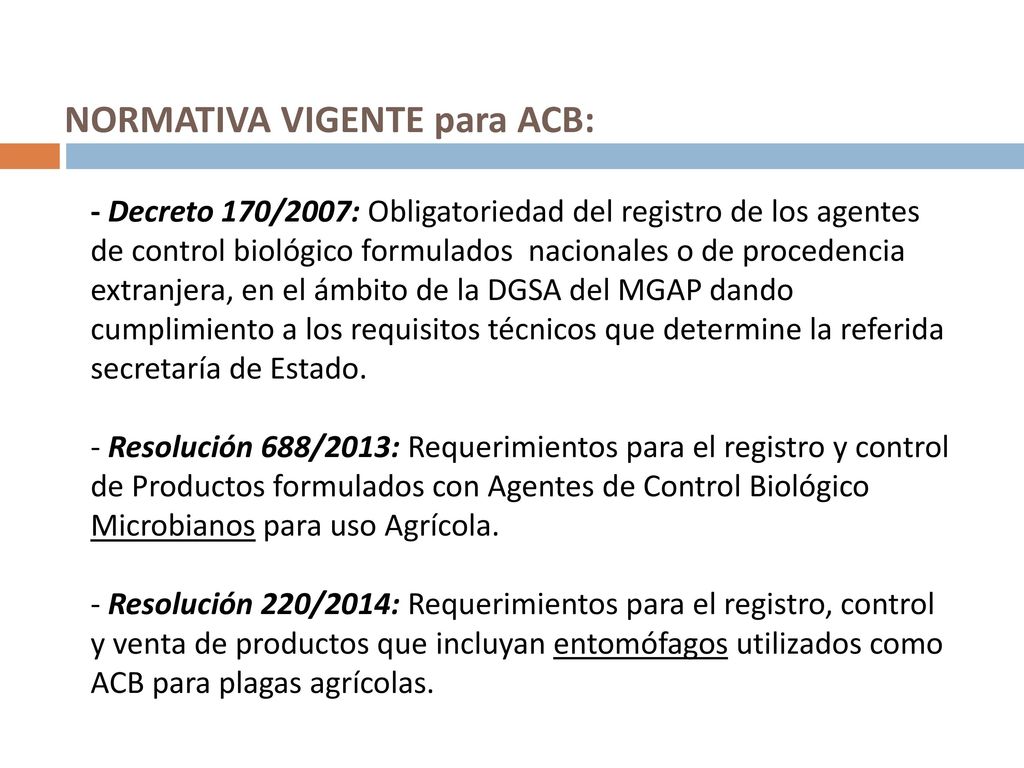 NORMATIVA VIGENTE para ACB: - Decreto 170/2007: Obligatoriedad del registro de los agentes de control biológico formulados nacionales o de procedencia extranjera, en el ámbito de la DGSA del MGAP dando cumplimiento a los requisitos técnicos que determine la referida secretaría de Estado.