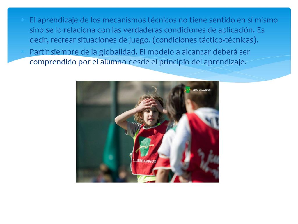 El aprendizaje de los mecanismos técnicos no tiene sentido en sí mismo sino se lo relaciona con las verdaderas condiciones de aplicación. Es decir, recrear situaciones de juego. (condiciones táctico-técnicas).
