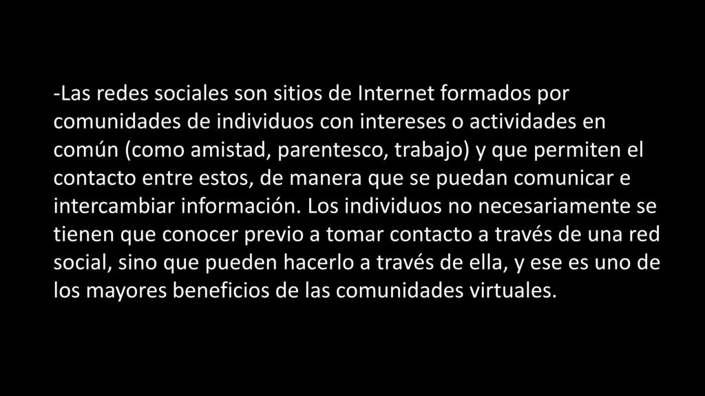 -Las redes sociales son sitios de Internet formados por comunidades de individuos con intereses o actividades en común (como amistad, parentesco, trabajo) y que permiten el contacto entre estos, de manera que se puedan comunicar e intercambiar información.