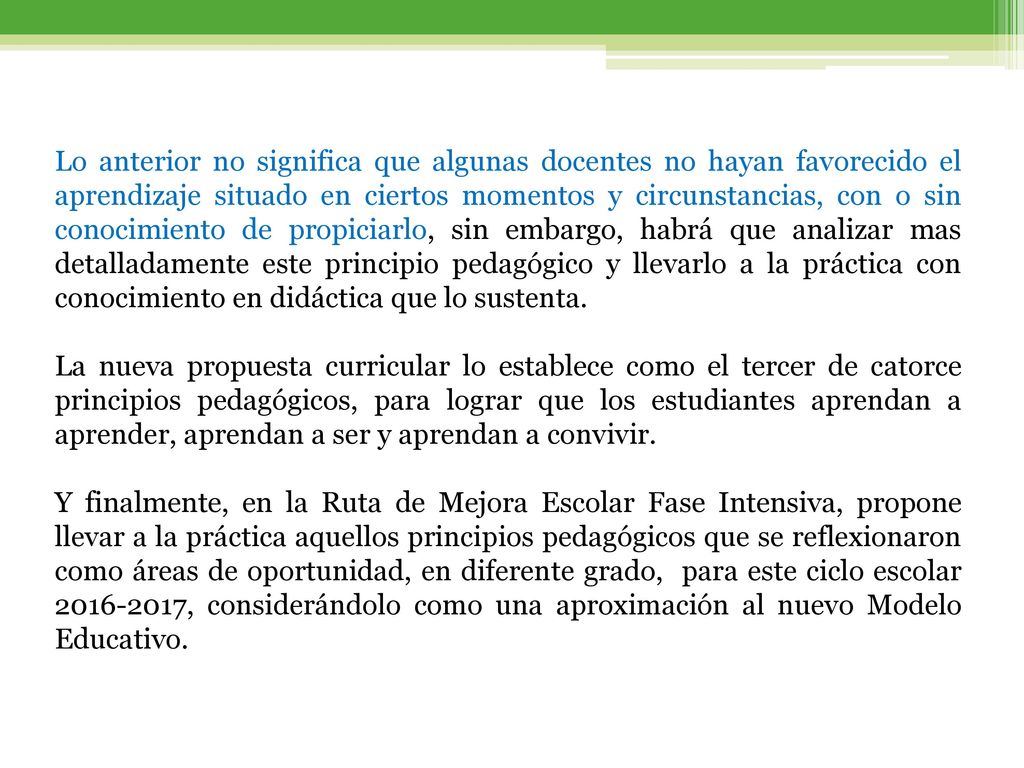 Lo anterior no significa que algunas docentes no hayan favorecido el aprendizaje situado en ciertos momentos y circunstancias, con o sin conocimiento de propiciarlo, sin embargo, habrá que analizar mas detalladamente este principio pedagógico y llevarlo a la práctica con conocimiento en didáctica que lo sustenta.