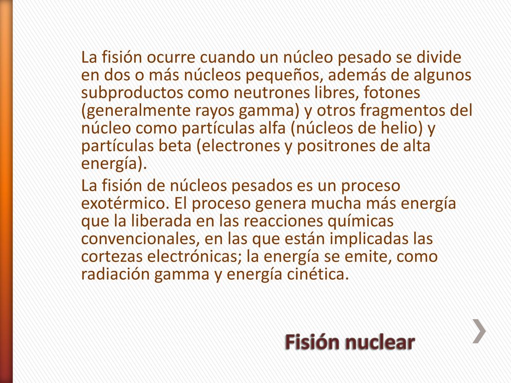 La fisión ocurre cuando un núcleo pesado se divide en dos o más núcleos pequeños, además de algunos subproductos como neutrones libres, fotones (generalmente rayos gamma) y otros fragmentos del núcleo como partículas alfa (núcleos de helio) y partículas beta (electrones y positrones de alta energía). La fisión de núcleos pesados es un proceso exotérmico. El proceso genera mucha más energía que la liberada en las reacciones químicas convencionales, en las que están implicadas las cortezas electrónicas; la energía se emite, como radiación gamma y energía cinética.