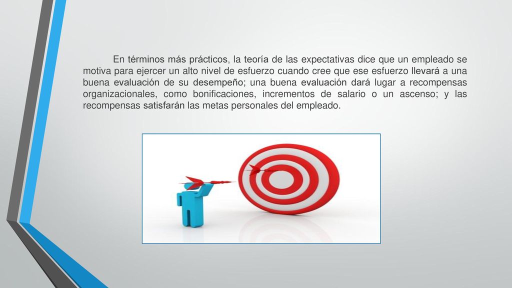En términos más prácticos, la teoría de las expectativas dice que un em­pleado se motiva para ejercer un alto nivel de esfuerzo cuando cree que ese esfuerzo llevará a una buena evaluación de su desempeño; una buena evaluación dará lugar a recompensas organizacionales, como bonificaciones, incrementos de salario o un ascenso; y las recompensas satisfarán las metas personales del empleado.