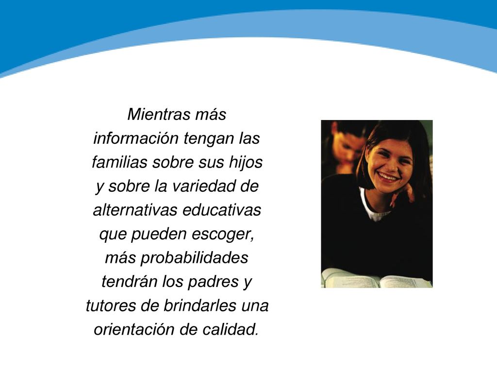 Mientras más información tengan las familias sobre sus hijos y sobre la variedad de alternativas educativas que pueden escoger, más probabilidades tendrán los padres y tutores de brindarles una orientación de calidad.