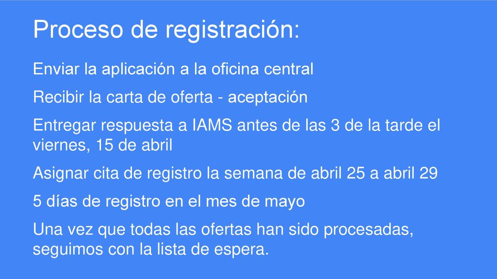 Proceso de registración: Enviar la aplicación a la oficina central Recibir la carta de oferta - aceptación Entregar respuesta a IAMS antes de las 3 de la tarde el viernes, 15 de abril Asignar cita de registro la semana de abril 25 a abril 29 5 días de registro en el mes de mayo Una vez que todas las ofertas han sido procesadas, seguimos con la lista de espera.
