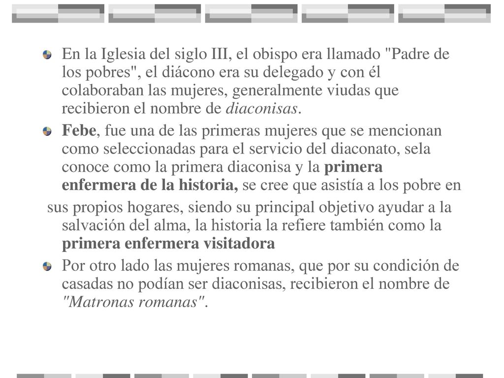 En la Iglesia del siglo III, el obispo era llamado Padre de los pobres , el diácono era su delegado y con él colaboraban las mujeres, generalmente viudas que recibieron el nombre de diaconisas.