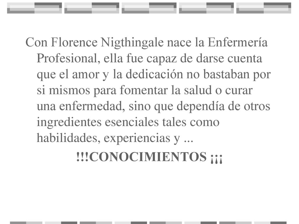Con Florence Nigthingale nace la Enfermería Profesional, ella fue capaz de darse cuenta que el amor y la dedicación no bastaban por si mismos para fomentar la salud o curar una enfermedad, sino que dependía de otros ingredientes esenciales tales como habilidades, experiencias y ...