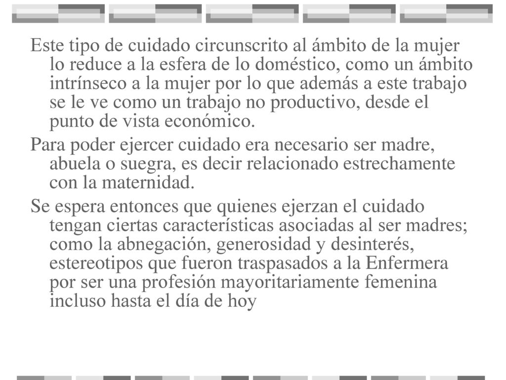 Este tipo de cuidado circunscrito al ámbito de la mujer lo reduce a la esfera de lo doméstico, como un ámbito intrínseco a la mujer por lo que además a este trabajo se le ve como un trabajo no productivo, desde el punto de vista económico.