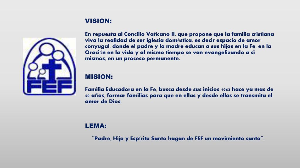 VISION: En repuesta al Concilio Vaticano II, que propone que la familia cristiana viva la realidad de ser iglesia doméstica, es decir espacio de amor conyugal, donde el padre y la madre educan a sus hijos en la Fe, en la Oración en la vida y al mismo tiempo se van evangelizando a si mismos, en un proceso permanente.