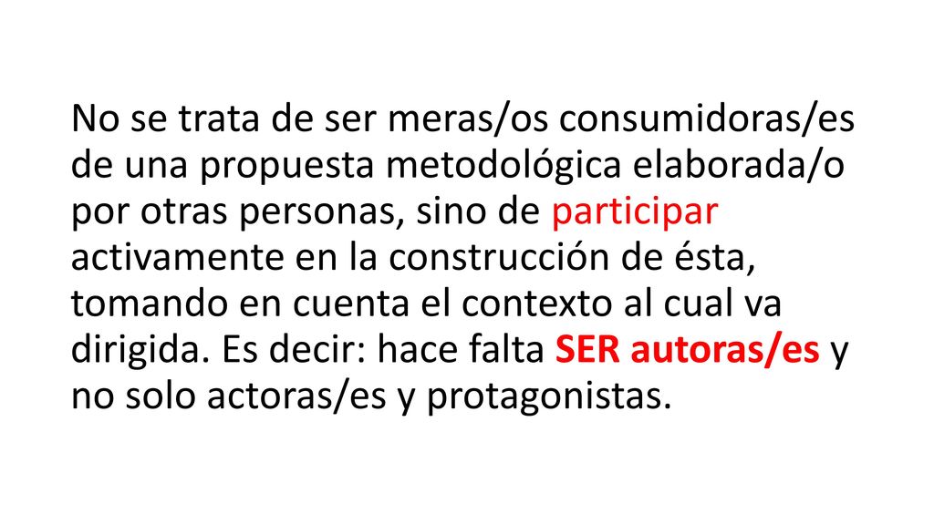 No se trata de ser meras/os consumidoras/es de una propuesta metodológica elaborada/o por otras personas, sino de participar activamente en la construcción de ésta, tomando en cuenta el contexto al cual va dirigida.