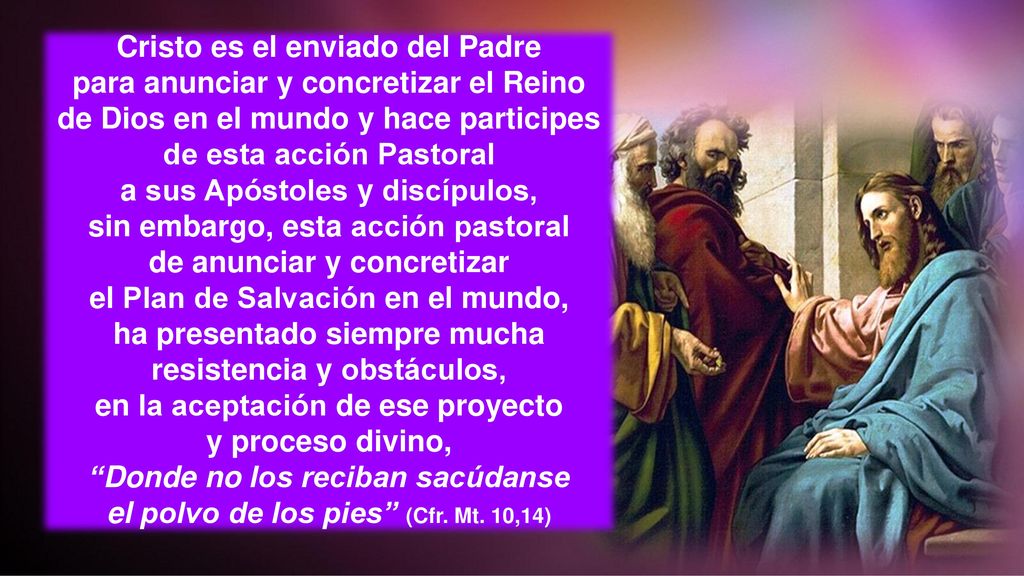 Cristo es el enviado del Padre para anunciar y concretizar el Reino de Dios en el mundo y hace participes de esta acción Pastoral a sus Apóstoles y discípulos, sin embargo, esta acción pastoral de anunciar y concretizar el Plan de Salvación en el mundo, ha presentado siempre mucha resistencia y obstáculos, en la aceptación de ese proyecto y proceso divino, Donde no los reciban sacúdanse el polvo de los pies (Cfr.