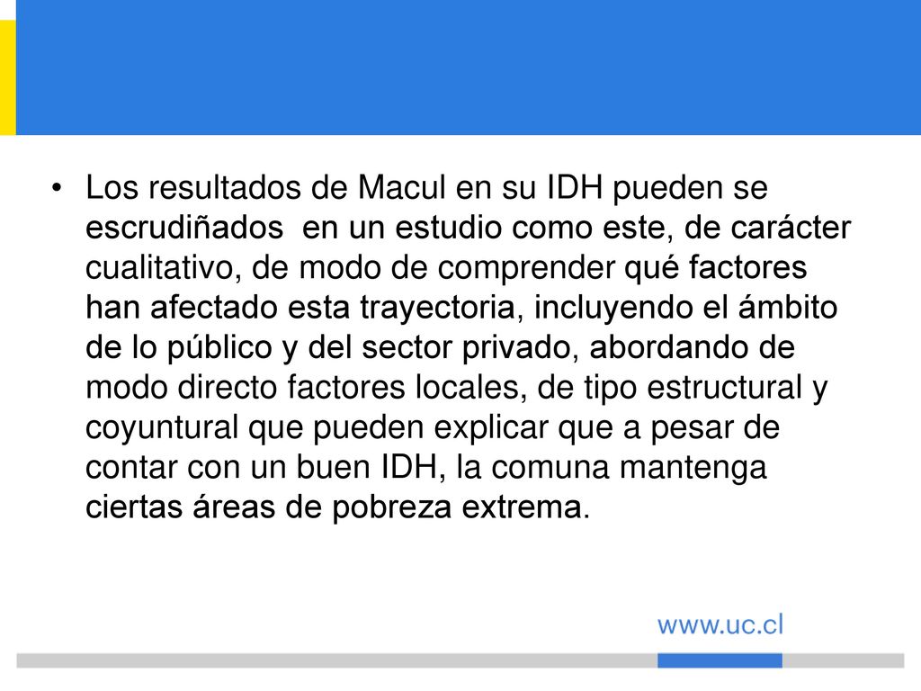 Los resultados de Macul en su IDH pueden se escrudiñados en un estudio como este, de carácter cualitativo, de modo de comprender qué factores han afectado esta trayectoria, incluyendo el ámbito de lo público y del sector privado, abordando de modo directo factores locales, de tipo estructural y coyuntural que pueden explicar que a pesar de contar con un buen IDH, la comuna mantenga ciertas áreas de pobreza extrema.