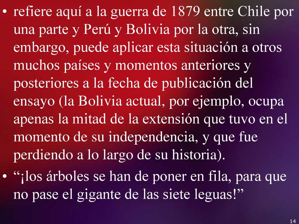 refiere aquí a la guerra de 1879 entre Chile por una parte y Perú y Bolivia por la otra, sin embargo, puede aplicar esta situación a otros muchos países y momentos anteriores y posteriores a la fecha de publicación del ensayo (la Bolivia actual, por ejemplo, ocupa apenas la mitad de la extensión que tuvo en el momento de su independencia, y que fue perdiendo a lo largo de su historia).