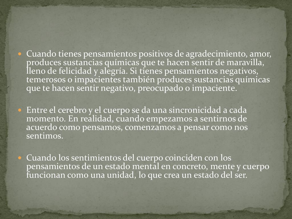 Cuando tienes pensamientos positivos de agradecimiento, amor, produces sustancias químicas que te hacen sentir de maravilla, lleno de felicidad y alegría. Si tienes pensamientos negativos, temerosos o impacientes también produces sustancias químicas que te hacen sentir negativo, preocupado o impaciente.