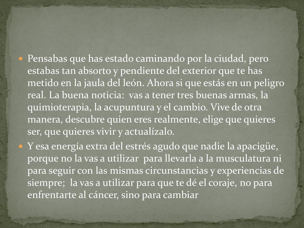 Pensabas que has estado caminando por la ciudad, pero estabas tan absorto y pendiente del exterior que te has metido en la jaula del león. Ahora si que estás en un peligro real. La buena noticia: vas a tener tres buenas armas, la quimioterapia, la acupuntura y el cambio. Vive de otra manera, descubre quien eres realmente, elige que quieres ser, que quieres vivir y actualízalo.
