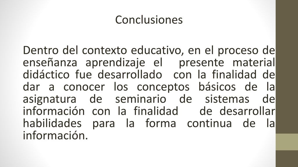 Conclusiones Dentro del contexto educativo, en el proceso de enseñanza aprendizaje el presente material didáctico fue desarrollado con la finalidad de dar a conocer los conceptos básicos de la asignatura de seminario de sistemas de información con la finalidad de desarrollar habilidades para la forma continua de la información.