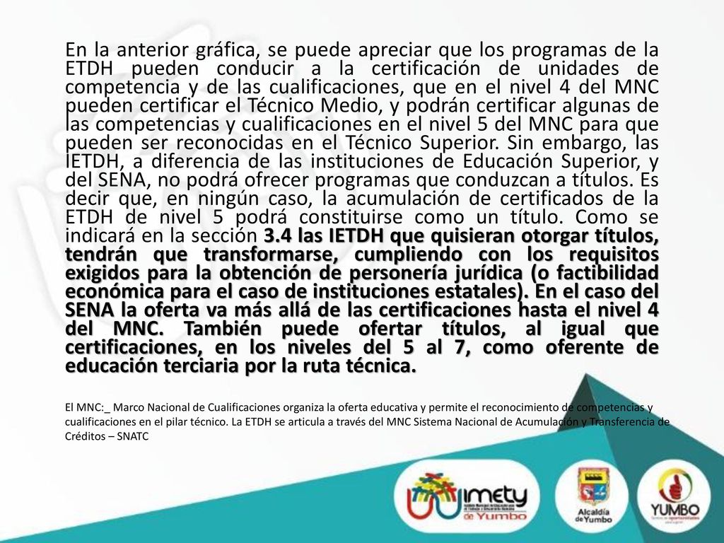 En la anterior gráfica, se puede apreciar que los programas de la ETDH pueden conducir a la certificación de unidades de competencia y de las cualificaciones, que en el nivel 4 del MNC pueden certificar el Técnico Medio, y podrán certificar algunas de las competencias y cualificaciones en el nivel 5 del MNC para que pueden ser reconocidas en el Técnico Superior. Sin embargo, las IETDH, a diferencia de las instituciones de Educación Superior, y del SENA, no podrá ofrecer programas que conduzcan a títulos. Es decir que, en ningún caso, la acumulación de certificados de la ETDH de nivel 5 podrá constituirse como un título. Como se indicará en la sección 3.4 las IETDH que quisieran otorgar títulos, tendrán que transformarse, cumpliendo con los requisitos exigidos para la obtención de personería jurídica (o factibilidad económica para el caso de instituciones estatales). En el caso del SENA la oferta va más allá de las certificaciones hasta el nivel 4 del MNC. También puede ofertar títulos, al igual que certificaciones, en los niveles del 5 al 7, como oferente de educación terciaria por la ruta técnica.