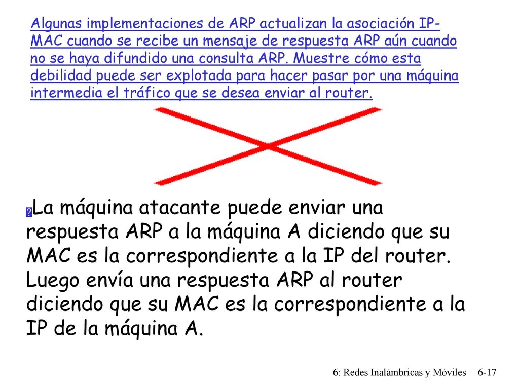 Algunas implementaciones de ARP actualizan la asociación IP-MAC cuando se recibe un mensaje de respuesta ARP aún cuando no se haya difundido una consulta ARP. Muestre cómo esta debilidad puede ser explotada para hacer pasar por una máquina intermedia el tráfico que se desea enviar al router.