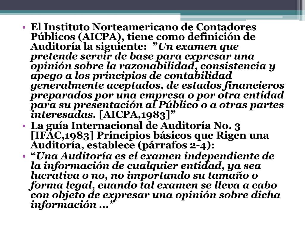El Instituto Norteamericano de Contadores Públicos (AICPA), tiene como definición de Auditoría la siguiente: Un examen que pretende servir de base para expresar una opinión sobre la razonabilidad, consistencia y apego a los principios de contabilidad generalmente aceptados, de estados financieros preparados por una empresa o por otra entidad para su presentación al Público o a otras partes interesadas. [AICPA,1983]