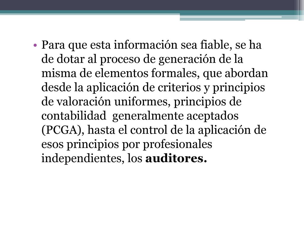 Para que esta información sea fiable, se ha de dotar al proceso de generación de la misma de elementos formales, que abordan desde la aplicación de criterios y principios de valoración uniformes, principios de contabilidad generalmente aceptados (PCGA), hasta el control de la aplicación de esos principios por profesionales independientes, los auditores.