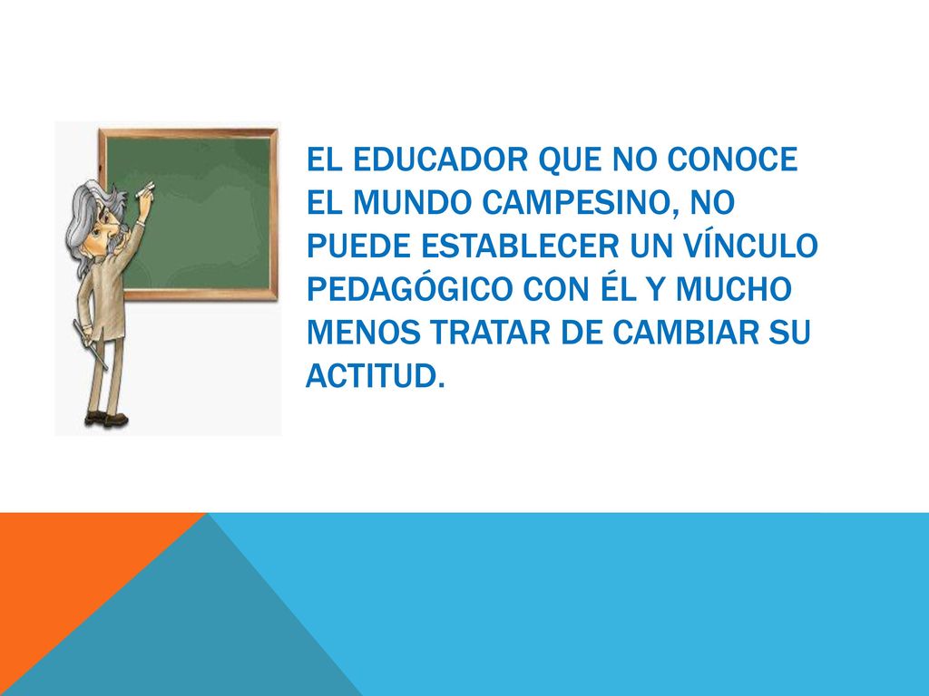 el educador que no conoce el mundo Campesino, no puede establecer un vínculo pedagógico con él y mucho menos tratar de cambiar su actitud.