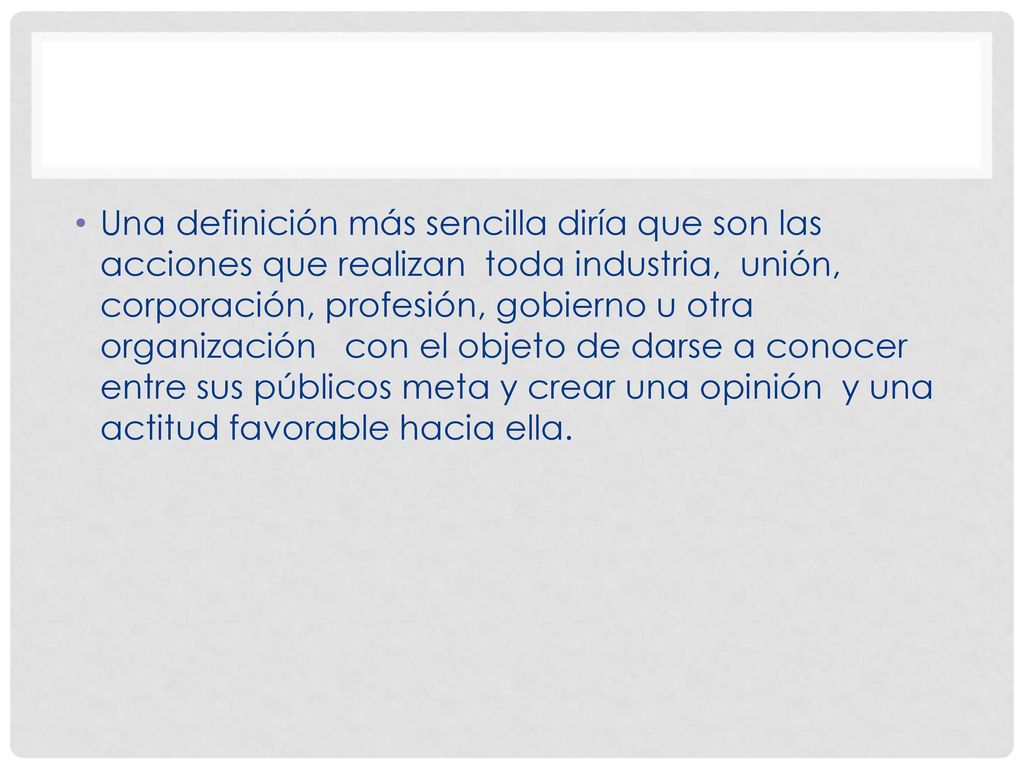 Una definición más sencilla diría que son las acciones que realizan toda industria, unión, corporación, profesión, gobierno u otra organización con el objeto de darse a conocer entre sus públicos meta y crear una opinión y una actitud favorable hacia ella.