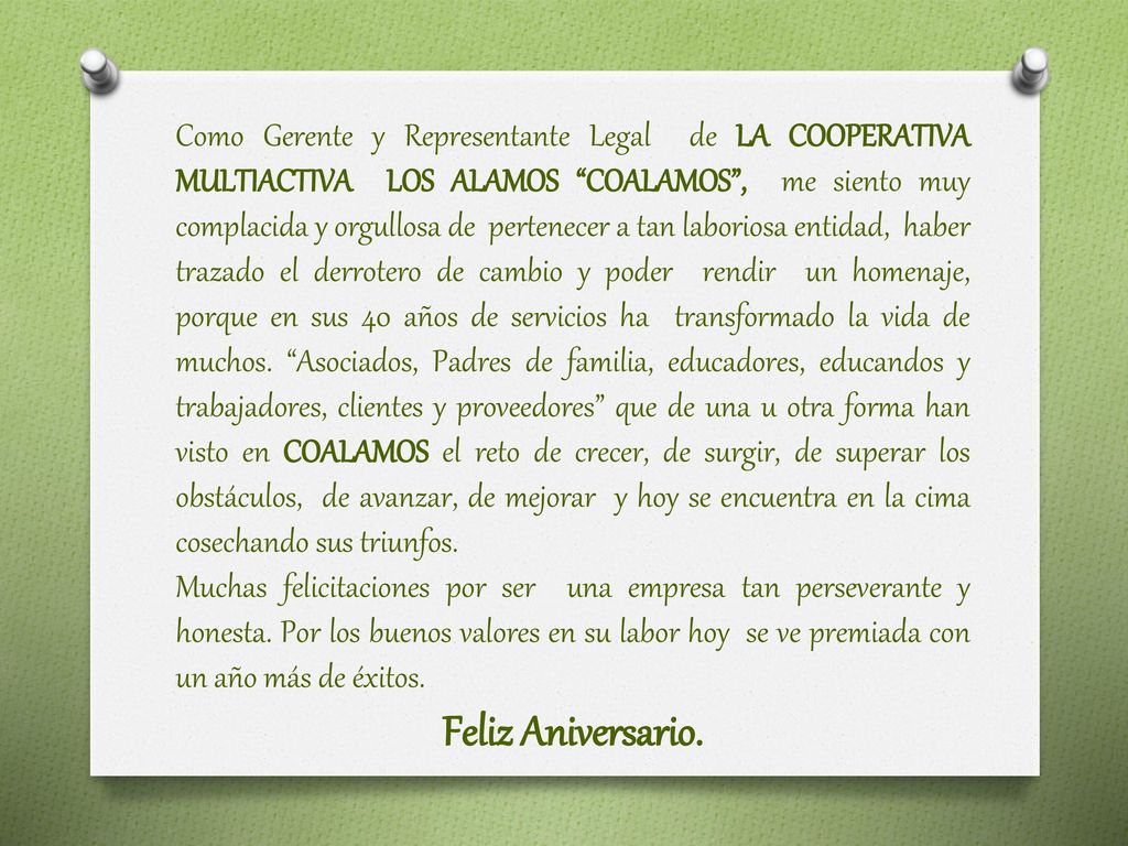 Como Gerente y Representante Legal de LA COOPERATIVA MULTIACTIVA LOS ALAMOS COALAMOS , me siento muy complacida y orgullosa de pertenecer a tan laboriosa entidad, haber trazado el derrotero de cambio y poder rendir un homenaje, porque en sus 40 años de servicios ha transformado la vida de muchos. Asociados, Padres de familia, educadores, educandos y trabajadores, clientes y proveedores que de una u otra forma han visto en COALAMOS el reto de crecer, de surgir, de superar los obstáculos, de avanzar, de mejorar y hoy se encuentra en la cima cosechando sus triunfos.