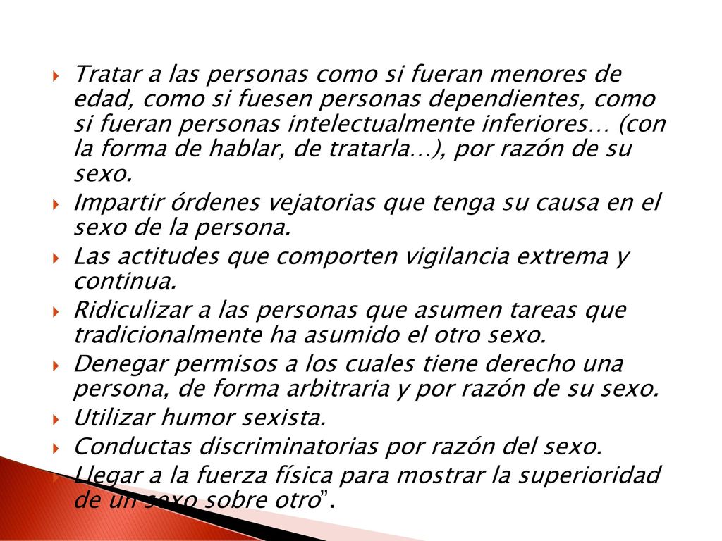 Tratar a las personas como si fueran menores de edad, como si fuesen personas dependientes, como si fueran personas intelectualmente inferiores… (con la forma de hablar, de tratarla…), por razón de su sexo.