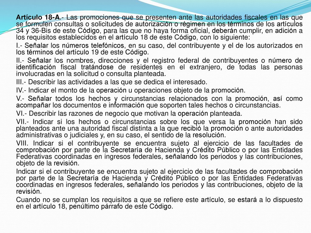 Artículo 18-A.- Las promociones que se presenten ante las autoridades fiscales en las que se formulen consultas o solicitudes de autorización o régimen en los términos de los artículos 34 y 36-Bis de este Código, para las que no haya forma oficial, deberán cumplir, en adición a los requisitos establecidos en el artículo 18 de este Código, con lo siguiente: I.- Señalar los números telefónicos, en su caso, del contribuyente y el de los autorizados en los términos del artículo 19 de este Código.