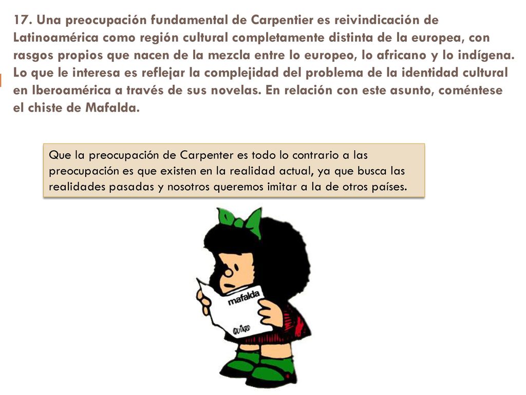 17. Una preocupación fundamental de Carpentier es reivindicación de Latinoamérica como región cultural completamente distinta de la europea, con rasgos propios que nacen de la mezcla entre lo europeo, lo africano y lo indígena. Lo que le interesa es reflejar la complejidad del problema de la identidad cultural en Iberoamérica a través de sus novelas. En relación con este asunto, coméntese el chiste de Mafalda.