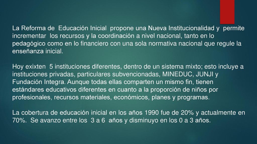 La Reforma de Educación Inicial propone una Nueva Institucionalidad y permite incrementar los recursos y la coordinación a nivel nacional, tanto en lo pedagógico como en lo financiero con una sola normativa nacional que regule la enseñanza inicial.