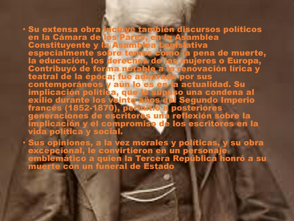 Su extensa obra incluye también discursos políticos en la Cámara de los Pares, en la Asamblea Constituyente y la Asamblea Legislativa especialmente sobre temas como la pena de muerte, la educación, los derechos de las mujeres o Europa, Contribuyó de forma notable a la renovación lírica y teatral de la época; fue admirado por sus contemporáneos y aún lo es en la actualidad. Su implicación política, que le supuso una condena al exilio durante los veinte años del Segundo Imperio francés ( ), permitió a posteriores generaciones de escritores una reflexión sobre la implicación y el compromiso de los escritores en la vida política y social.