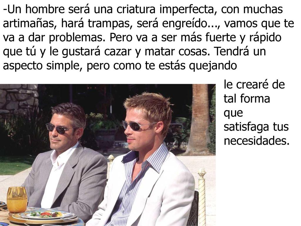 -Un hombre será una criatura imperfecta, con muchas artimañas, hará trampas, será engreído..., vamos que te va a dar problemas. Pero va a ser más fuerte y rápido que tú y le gustará cazar y matar cosas. Tendrá un aspecto simple, pero como te estás quejando