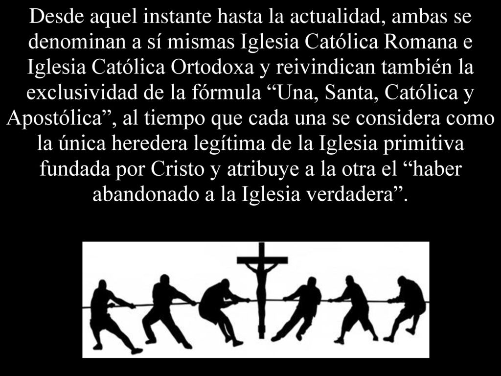 Desde aquel instante hasta la actualidad, ambas se denominan a sí mismas Iglesia Católica Romana e Iglesia Católica Ortodoxa y reivindican también la exclusividad de la fórmula Una, Santa, Católica y Apostólica , al tiempo que cada una se considera como la única heredera legítima de la Iglesia primitiva fundada por Cristo y atribuye a la otra el haber abandonado a la Iglesia verdadera .