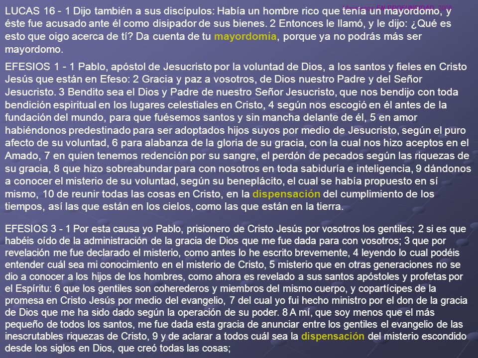 LUCAS Dijo también a sus discípulos: Había un hombre rico que tenía un mayordomo, y éste fue acusado ante él como disipador de sus bienes. 2 Entonces le llamó, y le dijo: ¿Qué es esto que oigo acerca de tí Da cuenta de tu mayordomía, porque ya no podrás más ser mayordomo.