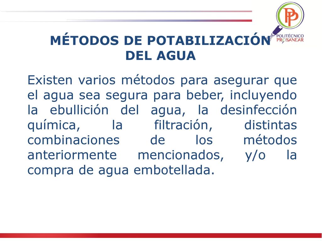 Existen varios métodos para asegurar que el agua sea segura para beber, incluyendo la ebullición del agua, la desinfección química, la filtración, distintas combinaciones de los métodos anteriormente mencionados, y/o la compra de agua embotellada.